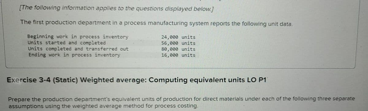 [The following information applies to the questions displayed below.]
The first production department in a process manufacturing system reports the following unit data.
Beginning work in process inventory
Units started and completed
Units completed and transferred out
Ending work in process inventory
24,000 units
56,000 units
80,000 units
16,000 units
Exercise 3-4 (Static) Weighted average: Computing equivalent units LO P1
Prepare the production department's equivalent units of production for direct materials under each of the following three separate
assumptions using the weighted average method for process costing.
