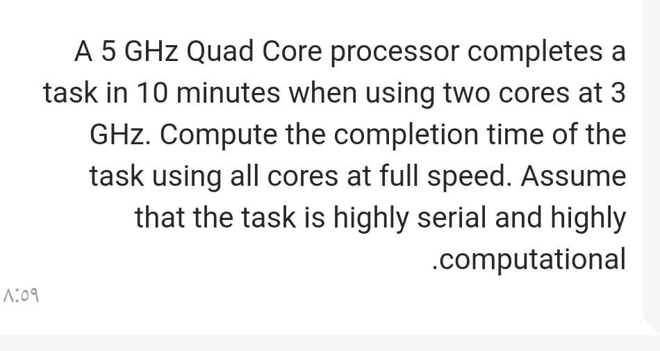 1:09
A 5 GHz Quad Core processor completes a
task in 10 minutes when using two cores at 3
GHz. Compute the completion time of the
task using all cores at full speed. Assume
that the task is highly serial and highly
.computational