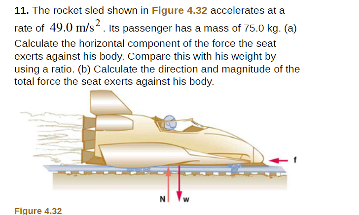 11. The rocket sled shown in Figure 4.32 accelerates at a
rate of 49.0 m/s². Its passenger has a mass of 75.0 kg. (a)
Calculate the horizontal component of the force the seat
exerts against his body. Compare this with his weight by
using a ratio. (b) Calculate the direction and magnitude of the
total force the seat exerts against his body.
NI
