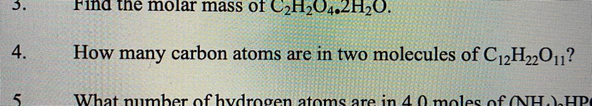 3.
Find the molar mass of C2H2O4.2H2O.
4.
How many carbon atoms are in two molecules of C12H2201?
5.
What number of hvdrogen atoms are in 4.0 moles of (NH.)HP
