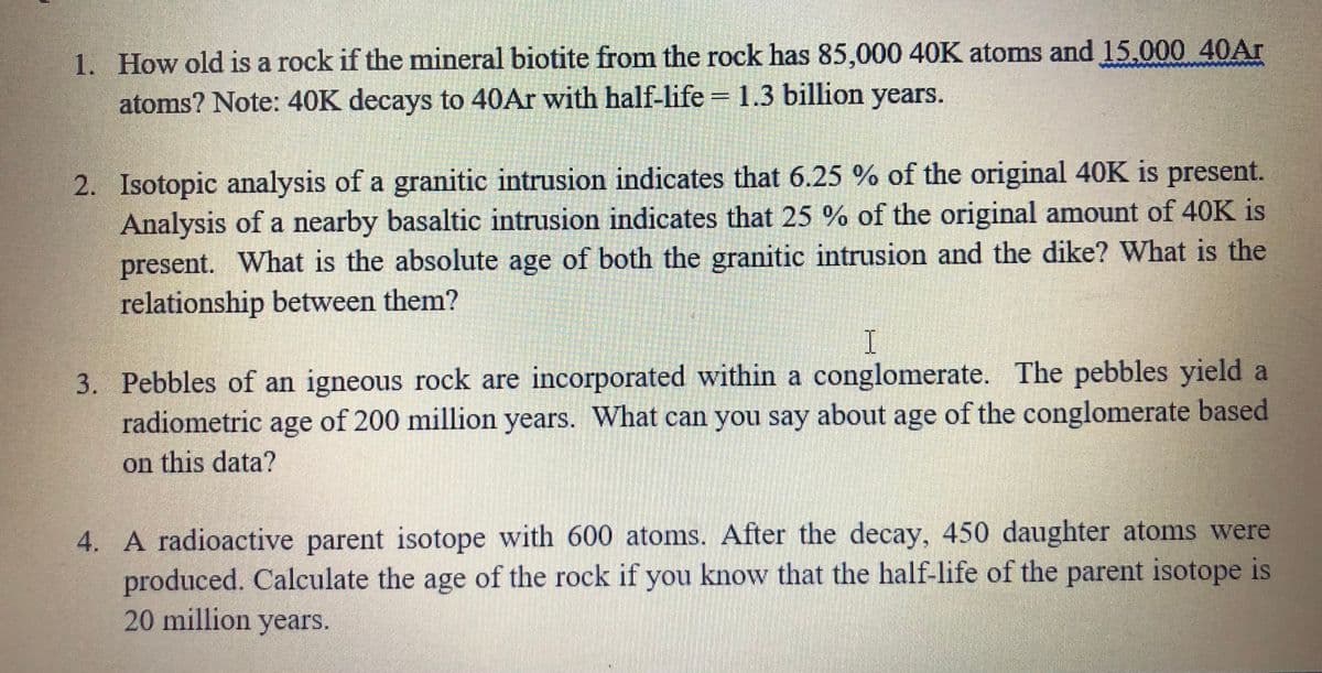 1. How old is a rock if the mineral biotite from the rock has 85,000 40K atoms and 15.000 40Ar
atoms? Note: 40K decays to 40Ar with half-life = 1.3 billion years.
2. Isotopic analysis of a granitic intrusion indicates that 6.25 % of the original 40K is present.
Analysis of a nearby basaltic intrusion indicates that 25 % of the original amount of 40K is
present. What is the absolute age of both the granitic intrusion and the dike? What is the
relationship between them?
I.
3. Pebbles of an igneous rock are incorporated within a conglomerate. The pebbles yield a
radiometric age of 200 million years. What can you say about age of the conglomerate based
on this data?
4. A radioactive parent isotope with 600 atoms. After the decay, 450 daughter atoms were
produced. Calculate the age of the rock if you know that the half-life of the parent isotope is
20 million years.
