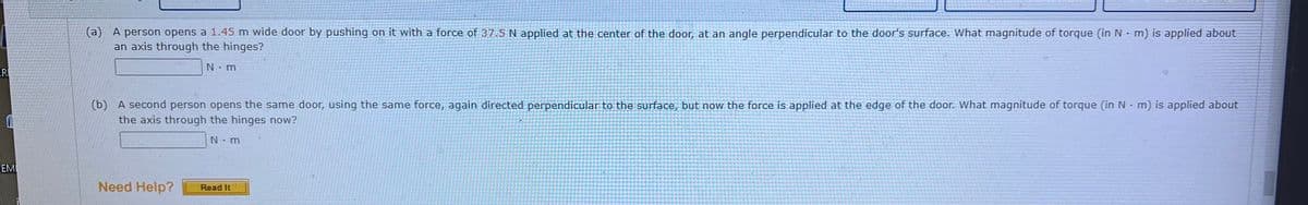 ER
0
EMI
(a) A person opens a 1.45 m wide door by pushing on it with a force of 37.5 N applied at the center of the door, at an angle perpendicular to the door's surface. What magnitude of torque (in N-m) is applied about
an axis through the hinges?
N.m
(b) A second person opens the same door, using the same force, again directed perpendicular to the surface, but now the force is applied at the edge of the door. What magnitude of torque (in N-m) is applied about
the axis through the hinges now?
N m
Need Help?
Read It