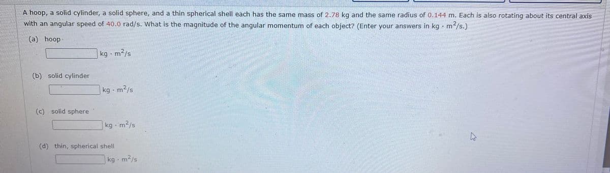 A hoop, a solid cylinder, a solid sphere, and a thin spherical shell each has the same mass of 2.78 kg and the same radius of 0.144 m. Each is also rotating about its central axis
with an angular speed of 40.0 rad/s. What is the magnitude of the angular momentum of each object? (Enter your answers in kg m
m²/s.)
(a) hoop
(b) solid cylinder
(c) solid sphere
kg - m²/s
kg - m²/s
kg - m²/s
(d) thin, spherical she
kg - m²/s
K