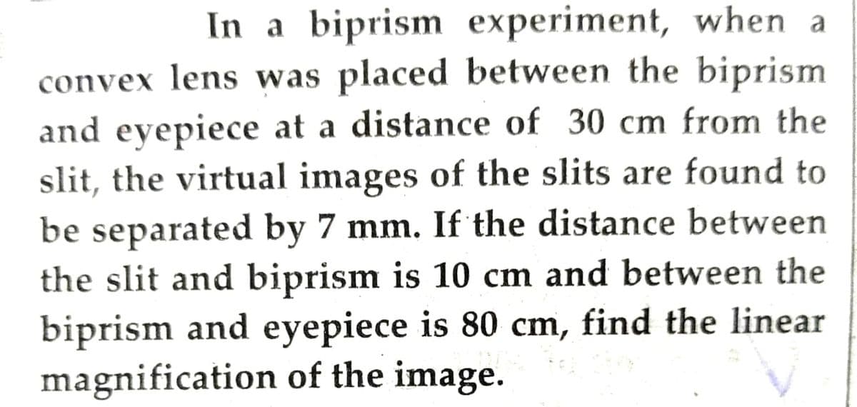 In a biprism experiment, when a
convex lens was placed between the biprism
and eyepiece at a distance of 30 cm from the
slit, the virtual images of the slits are found to
be separated by 7 mm. If the distance between
the slit and biprism is 10 cm and between the
biprism and eyepiece is 80 cm, find the linear
magnification of the image.