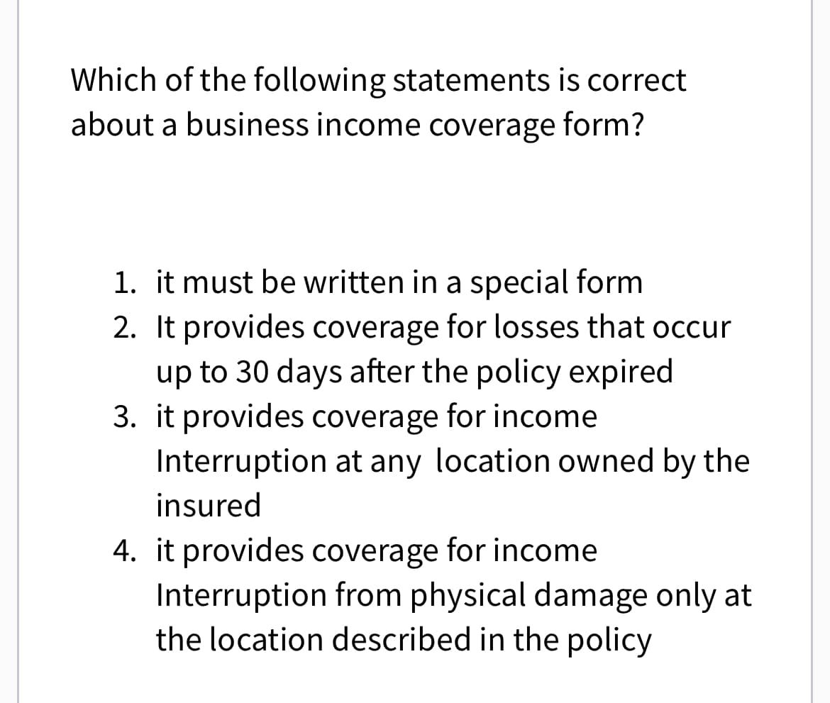 Which of the following statements is correct
about a business income coverage form?
1. it must be written in a special form
2. It provides coverage for losses that occur
up to 30 days after the policy expired
3. it provides coverage for income
Interruption at any location owned by the
insured
4. it provides coverage for income
Interruption from physical damage only at
the location described in the policy