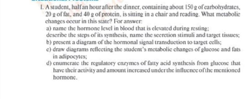 1. A student, halfan hourafter the dinner, containing about 150 g of carbohydrates,
20 g of fat, and 40 g of protein, is sitting in a chair and reading. What metabolice
changes occur in this state? For answer:
a) name the hormone level in blood that is elevated during resting;
describe the steps of its synthesis, name the secretion stimuli and target tissues;
b) present a diagram of the hormonal signal transduction to target cells;
c) draw diagrams reflecting the student's metabolic changes of glucose and fats
in adipocytes;
d) cnumerate the regulatory enzymcs of fatty acid synthesis from glucose that
have their activity and amount increased underthe influence of the mentioned
hormone.
