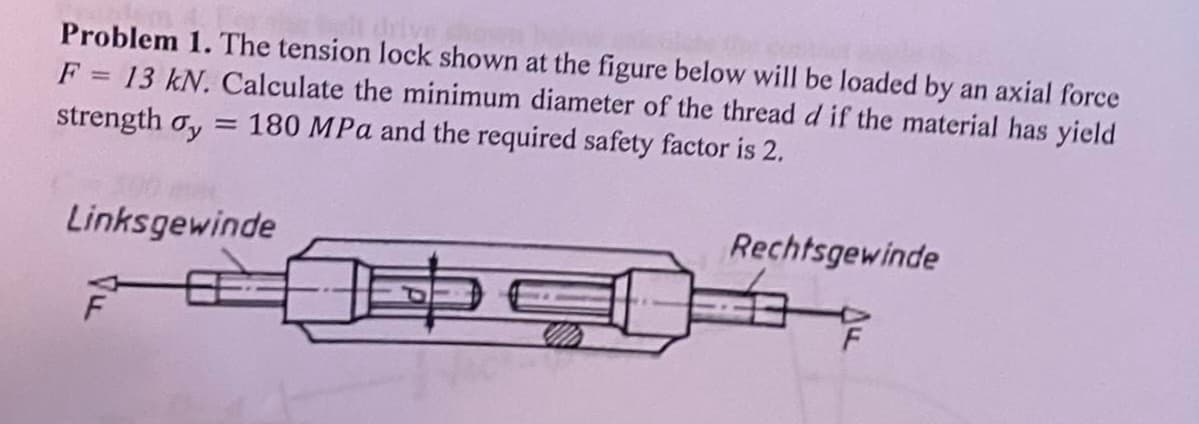 Problem 1. The tension lock shown at the figure below will be loaded by an axial force
F = 13 kN. Calculate the minimum diameter of the thread d if the material has yield
= 180 MPa and the required safety factor is 2.
strength σy
Linksgewinde
Rechtsgewinde