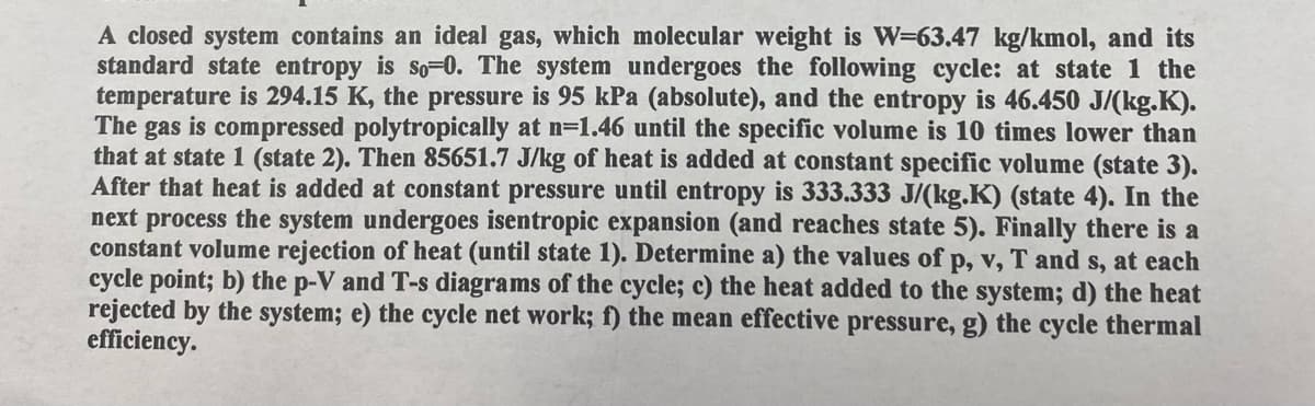 A closed system contains an ideal gas, which molecular weight is W=63.47 kg/kmol, and its
standard state entropy is so-0. The system undergoes the following cycle: at state 1 the
temperature is 294.15 K, the pressure is 95 kPa (absolute), and the entropy is 46.450 J/(kg.K).
The gas is compressed polytropically at n=1.46 until the specific volume is 10 times lower than
that at state 1 (state 2). Then 85651.7 J/kg of heat is added at constant specific volume (state 3).
After that heat is added at constant pressure until entropy is 333.333 J/(kg.K) (state 4). In the
next process the system undergoes isentropic expansion (and reaches state 5). Finally there is a
constant volume rejection of heat (until state 1). Determine a) the values of p, v, T and s, at each
cycle point; b) the p-V and T-s diagrams of the cycle; c) the heat added to the system; d) the heat
rejected by the system; e) the cycle net work; f) the mean effective pressure, g) the cycle thermal
efficiency.