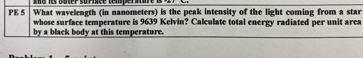 and its outer surface
PE 5 What wavelength (in nanometers) is the peak intensity of the light coming from a star
whose surface temperature is 9639 Kelvin? Calculate total energy radiated per unit area
by a black body at this temperature.