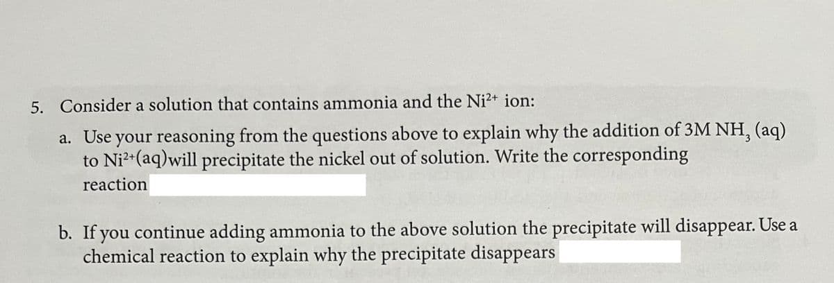 5. Consider a solution that contains ammonia and the Ni²+ ion:
a. Use your reasoning from the questions above to explain why the addition of 3M NH, (aq)
to Ni?+(aq)will precipitate the nickel out of solution. Write the corresponding
reaction
b. If you continue adding ammonia to the above solution the precipitate will disappear. Use a
chemical reaction to explain why the precipitate disappears

