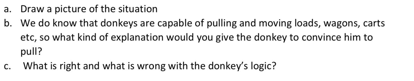 Draw a picture of the situation
b. We do know that donkeys are capable of pulling and moving loads, wagons, carts
a.
etc, so what kind of explanation would you give the donkey to convince him to
pull?
What is right and what is wrong with the donkey's logic?
C.
