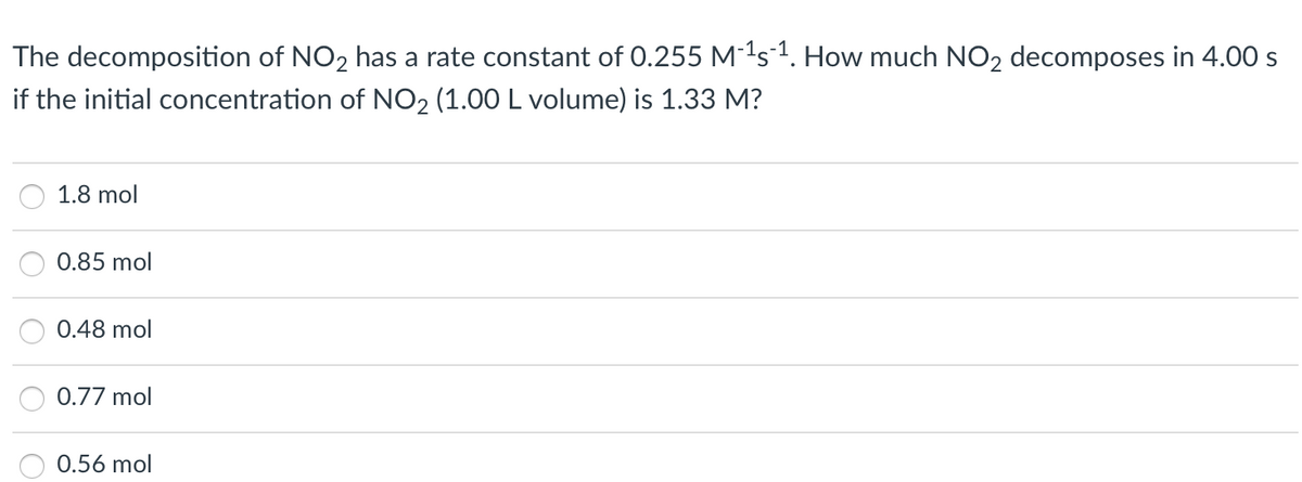 The decomposition of NO2 has a rate constant of 0.255 M-1s-1. How much NO2 decomposes in 4.00 s
if the initial concentration of NO2 (1.00 L volume) is 1.33 M?
1.8 mol
0.85 mol
0.48 mol
0.77 mol
0.56 mol

