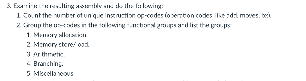 3. Examine the resulting assembly and do the following:
1. Count the number of unique instruction op-codes (operation codes, like add, moves, bx).
2. Group the op-codes in the following functional groups and list the groups:
1. Memory allocation.
2. Memory store/load.
3. Arithmetic.
4. Branching.
5. Miscellaneous.
