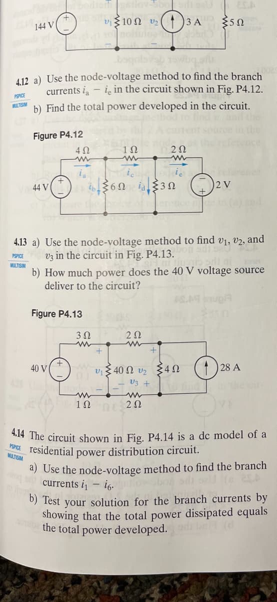 PSPICE
ELISM
144 V
PSPICE
MITSM.
PSPICE
MULTISM.
4.12 a) Use the node-voltage method to find the branch
currents i- ie in the circuit shown in Fig. P4.12.
b) Find the total power developed in the circuit.
Figure P4.12
44 V
Cher
4Ω
40 V
la
Figure P4.13
v₁10 v2
b.
3 Ω
1Ω
+
{6Ω i {3Ω
4.13 a) Use the node-voltage method to find v₁, V2, and
V3 in the circuit in Fig. P4.13.00
b) How much power does the 40 V voltage source
deliver to the circuit?
Tiupio sit ame
202
(13 A
υξ 40 Ω v2
V3+
www
12 — 2Ω
202
+
{5Ω
in the
2 V
eretice pde in (a) and
Σ4Ω
0025
28 A
4.14 The circuit shown in Fig. P4.14 is a dc model of a
power distribution circuit.
residential
ng and currents i₁i6.
a) Use the node-voltage method to find the branch
boń sill sell (s 2SA
-
b) Test your solution for the branch currents by
To the total power developed.
showing that the total power dissipated equals
(d