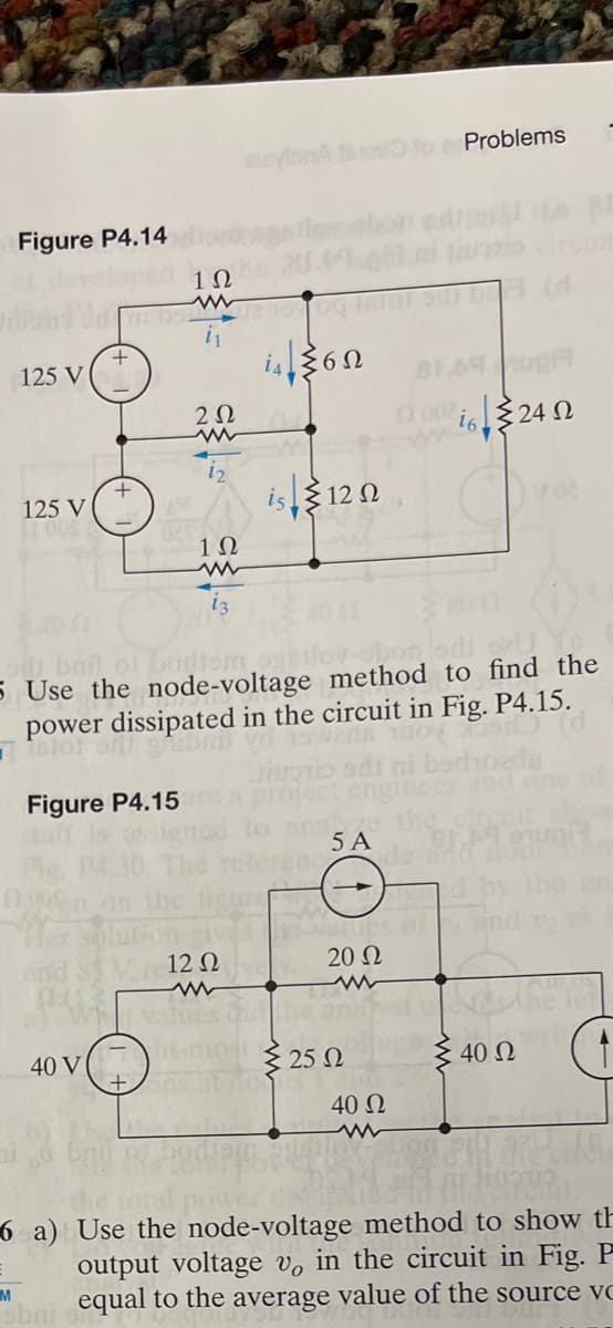 Figure P4.14
125 V
125 V
M
Fig.
nen on the
01
Joped 12
Hi batu2 og IRIGT sar b (d
i₁
+
40 V
+
sbni
di ban of bodiem sentov-
5 Use the node-voltage method to find the
power dissipated in the circuit in Fig. P4.15.
istot
Figure P4.15
202
www
12
Vre12 0
Wh values c
alevisnA fiuosito Problems
+ ang
1Ω
www
13
is 12 N
Lyze
5 A
20 Ω
www
25 Ω
819 hopA
(200242
6<
40 Ω
d by the an
End o as
40 Ω
6 a) Use the node-voltage method to show th
output voltage vo in the circuit in Fig. P
equal to the average value of the source vc
WOL