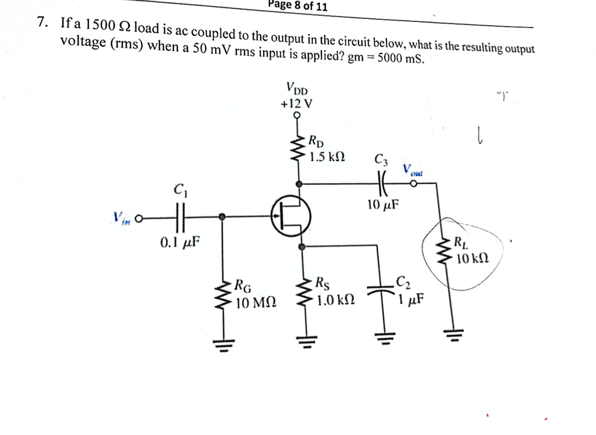 Page 8 of 11
7. If a 1500N load is ac coupled to the output in the circuit below, what is the resulting output
voltage (rms) when a 50 mV rms input is applied? gm = 5000 mS.
Vpp
+12 V
Rp
1.5 k2
C3
out
10 µF
Vin o
0.1 µF
RL
10 ΚΩ
RG
10 ΜΩ
Rs
1.0 kN
C2
µF
