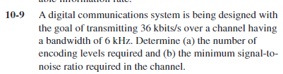10-9 A digital communications system is being designed with
the goal of transmitting 36 kbits/s over a channel having
a bandwidth of 6 kHz. Determine (a) the number of
encoding levels required and (b) the minimum signal-to-
noise ratio required in the channel.
