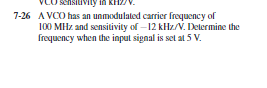 CO sensitivily in KH.
7-26 A VCO has an unmodulated carrier frequency of
100 MHz and sensitivity of – 12 kHz/V. Delermine the
frequency when the input signal is set at 5 V.
