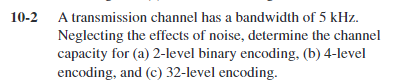 10-2 A transmission channel has a bandwidth of 5 kHz.
Neglecting the effects of noise, determine the channel
capacity for (a) 2-level binary encoding, (b) 4-level
encoding, and (c) 32-level encoding.
