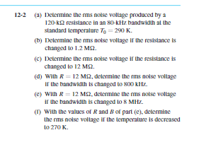 12-2 (a) Determine the ms nolse vollage produced by a
120-kS2 resistance in an 80-KHz bandwidih al the
standard temperature To = 290 K.
(b) Delermine the rms noise vollage if the resistance is
changed to 1.2 MS2.
(C) Determine the ms noise vollage ir the resistance is
changed to 12 M2.
(d) wilh R = 12 MS2, delermine the rms noise vollage
ir the bandwidth is changed to 800 kHz.
(e) With R = 12 M2, determine the rms noise vollage
ir the bandwidih is changed to 8 MHz.
() With the values of Rand B of part (C), delermine
the rms noise vollage if the temperalure is decreased
to 270 K.
