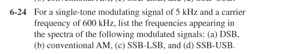 6-24 For a single-tone modulating signal of 5 kHz and a carrier
frequency of 600 kHz, list the frequencies appearing in
the spectra of the following modulated signals: (a) DSB,
(b) conventional AM, (c) SSB-LSB, and (d) SSB-USB.
