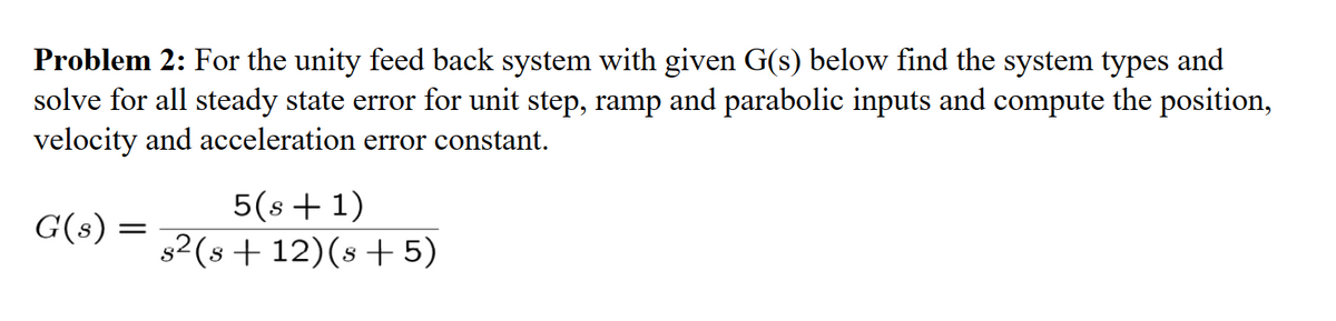 Problem 2: For the unity feed back system with given G(s) below find the system types and
solve for all steady state error for unit step, ramp and parabolic inputs and compute the position,
velocity and acceleration error constant.
G(s) =
=
5(s + 1)
82 (s +12) (s+5)