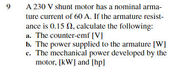 9
A 230 V shunt motor has a nominal arma-
ture current of 60 A. If the armature resist-
ance is 0.15 , calculate the following:
a. The counter-emf [V]
b. The power supplied to the armature [W]
c. The mechanical power developed by the
motor, [kW] and [hp]