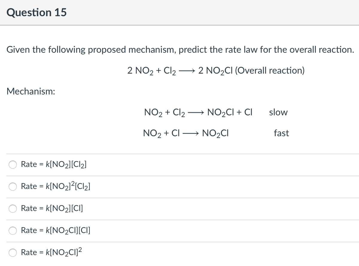 Question 15
Given the following proposed mechanism, predict the rate law for the overall reaction.
2 NO2 + Cl2
2 NO2CI (Overall reaction)
>
Mechanism:
NO2 + Cl2 → NO2CI + CI
slow
NO2 + CI → NO2CI
fast
Rate =
- k[NO2][Cl2]
Rate = k[NO2]?[CI2]
Rate =
- k[NO2][CI]
Rate = k[NO2CI][CI]
Rate = k[NO2CI]2
