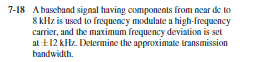 7-18 Abasehand signal having components from near de to
8 kHz is used to frequency modulate a high-frequency
carrier, and the maximum frequency deviation is set
al +12 kHz. Delermine the approximatle transmission
bandwidth.
