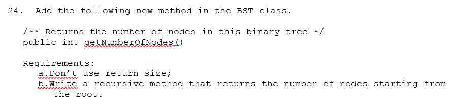 24.
Add the following new method in the BST class.
/** Returns the number of nodes in this binary tree */
public int getNumberofNodes ()
Requirements:
a. Don't use return size;
b.write a recursive method that returns the number of nodes starting from
www
the root.

