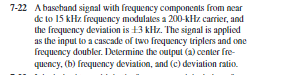 7-22 Abasehand signal with frequency components from near
de to 15 kHz frequency modulates a 200-kHz carrier, and
the frequency deviation is +3 kHz. The signal is applied
as the input to a cascade of two frequency triplers and one
frequency doubler. Determine the output (a) center fre-
quency, (b) frequency deviation, and (c) deviation ratio.
