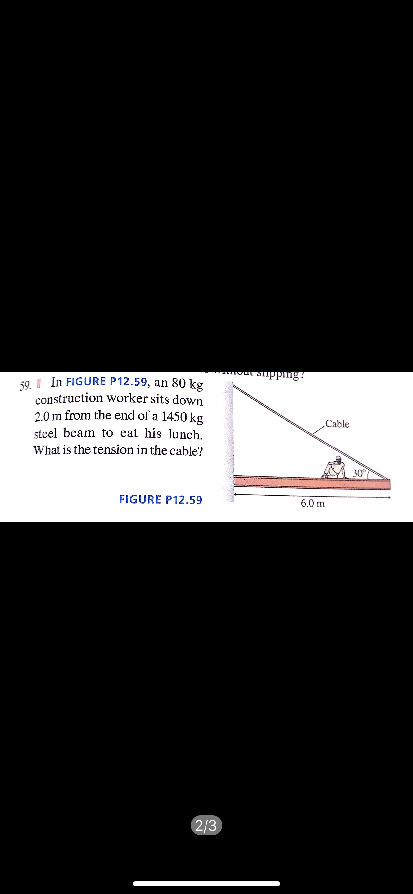 our Supping?
59 || In FIGURE P12.59, an 80 kg
construction worker sits down
2.0 m from the end of a 1450 kg
Cable
steel beam to eat his lunch.
What is the tension in the cable?
30°
FIGURE P12.59
6.0 m
2/3
