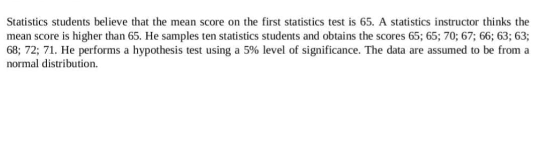 Statistics students believe that the mean score on the first statistics test is 65. A statistics instructor thinks the
mean score is higher than 65. He samples ten statistics students and obtains the scores 65; 65; 70; 67; 66; 63; 63;
68; 72; 71. He performs a hypothesis test using a 5% level of significance. The data are assumed to be from a
normal distribution.