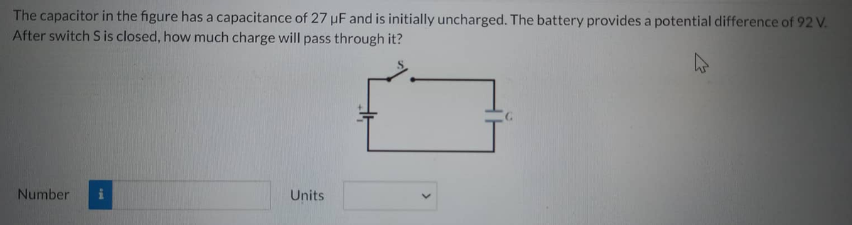 The capacitor in the figure has a capacitance of 27 uF and is initially uncharged. The battery provides a potential difference of 92 V.
After switch S is closed, how much charge will pass through it?
Number i
Units