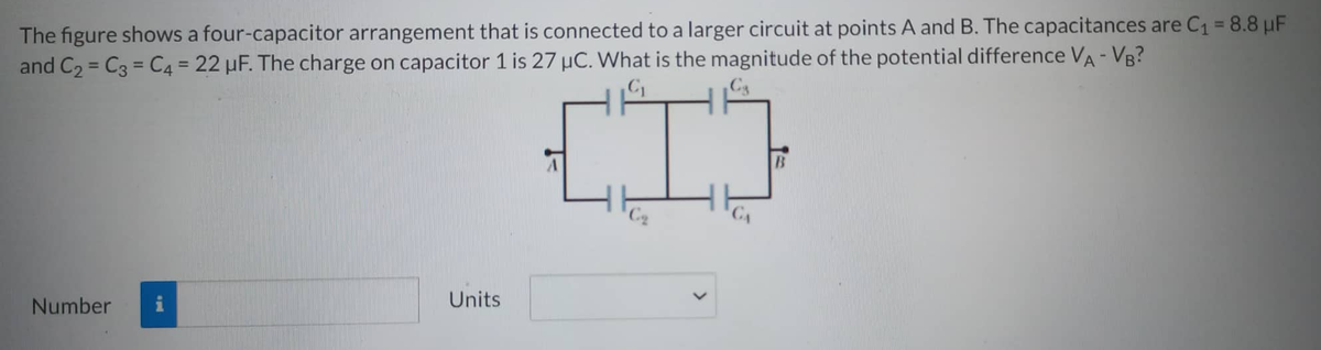 The figure shows a four-capacitor arrangement that is connected to a larger circuit at points A and B. The capacitances are C₁ = 8.8 µF
and C₂ C3 C4 = 22 µF. The charge on capacitor 1 is 27 µC. What is the magnitude of the potential difference VA-VB?
=
Cs
[²
Number
- pad
Units