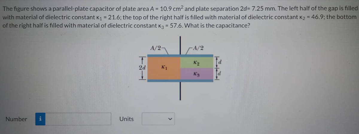 The figure shows a parallel-plate capacitor of plate area A = 10.9 cm² and plate separation 2d= 7.25 mm. The left half of the gap is filled
with material of dielectric constant K₁ = 21.6; the top of the right half is filled with material of dielectric constant K2 = 46.9; the bottom
of the right half is filled with material of dielectric constant K3 = 57.6. What is the capacitance?
Number
Units
T
2d
A/2-
K1
-A/2
K3