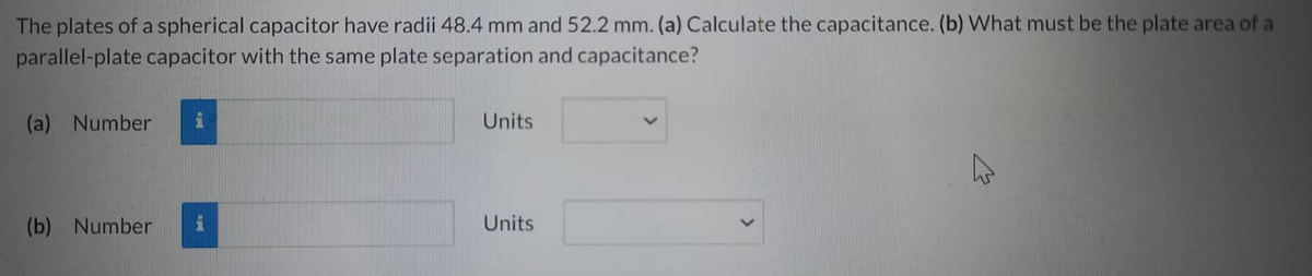 The plates of a spherical capacitor have radii 48.4 mm and 52.2 mm. (a) Calculate the capacitance. (b) What must be the plate area of a
parallel-plate capacitor with the same plate separation and capacitance?
(a) Number i
(b) Number i
Units
Units
A