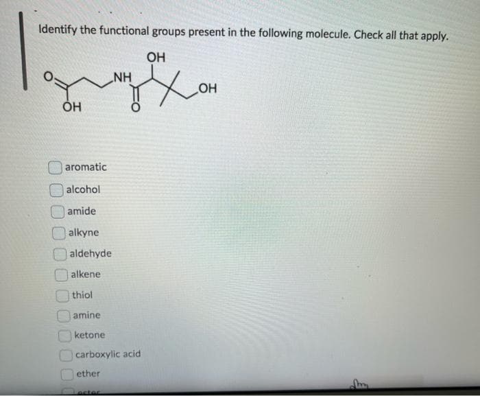Identify the functional groups present in the following molecule. Check all that apply.
OH
OH
NH
aromatic
alcohol
amide
alkyne
aldehyde
alkene
thiol
amine
ketone
carboxylic acid
ether
actor
OH