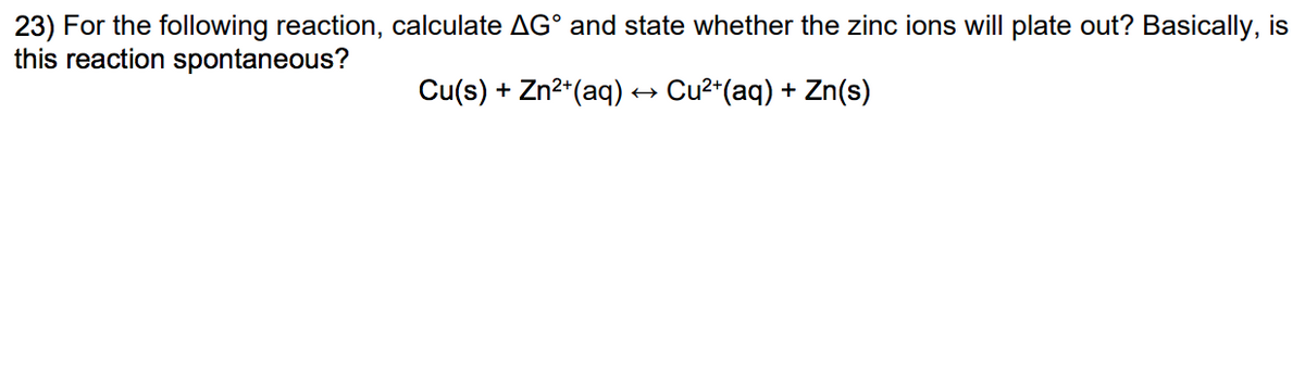 23) For the following reaction, calculate AG° and state whether the zinc ions will plate out? Basically, is
this reaction spontaneous?
Cu(s) + Zn²+ (aq) → Cu²+(aq) + Zn(s)