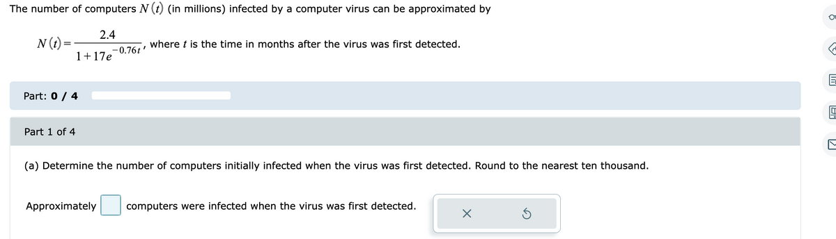 The number of computers N (†) (in millions) infected by a computer virus can be approximated by
N (t)=
2.4
1+17e
Part: 0 / 4
Part 1 of 4
"
-0.76t
Approximately
where t is the time in months after the virus was first detected.
(a) Determine the number of computers initially infected when the virus was first detected. Round to the nearest ten thousand.
computers were infected when the virus was first detected.
X
E