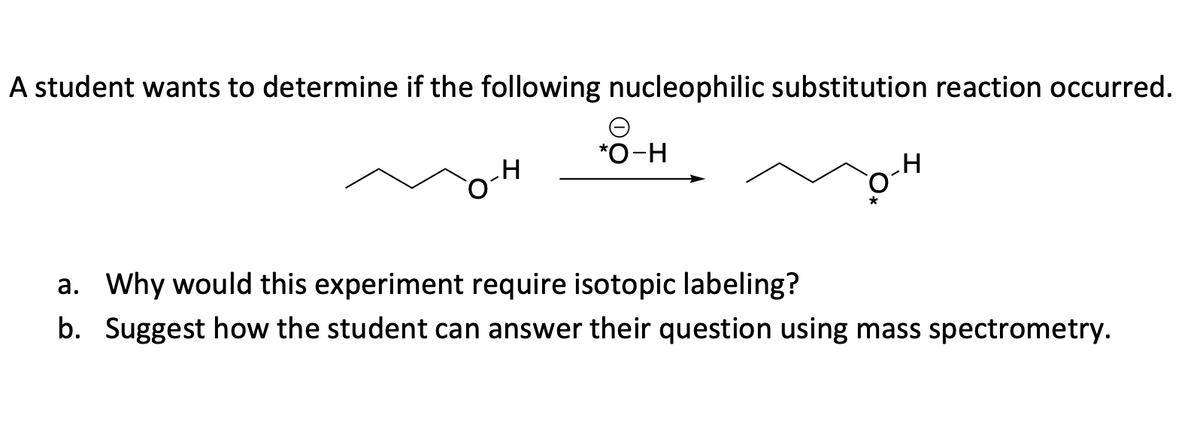 A student wants to determine if the following nucleophilic substitution reaction occurred.
H
*O-H
a. Why would this experiment require isotopic labeling?
b. Suggest how the student can answer their question using mass spectrometry.