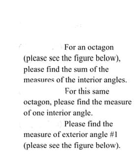 For an octagon
(please see the figure below),
please find the sum of the
measures of the interior angles.
For this same
octagon, please find the measure
of one interior angle.
Please find the
measure of exterior angle #1
(please see the figure below).