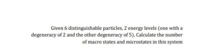 Given 6 distinguishable particles, 2 energy levels (one with a
degeneracy of 2 and the other degeneracy of 5), Calculate the number
of macro states and microstates in this system