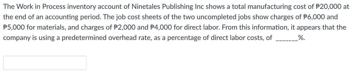 The Work in Process inventory account of Ninetales Publishing Inc shows a total manufacturing cost of $20,000 at
the end of an accounting period. The job cost sheets of the two uncompleted jobs show charges of $6,000 and
$5,000 for materials, and charges of $2,000 and $4,000 for direct labor. From this information, it appears that the
company is using a predetermined overhead rate, as a percentage of direct labor costs, of
%.