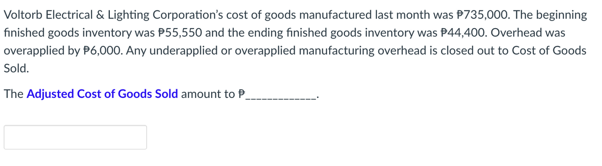 Voltorb Electrical & Lighting Corporation's cost of goods manufactured last month was $735,000. The beginning
finished goods inventory was $55,550 and the ending finished goods inventory was $44,400. Overhead was
overapplied by $6,000. Any underapplied or overapplied manufacturing overhead is closed out to Cost of Goods
Sold.
The Adjusted Cost of Goods Sold amount to