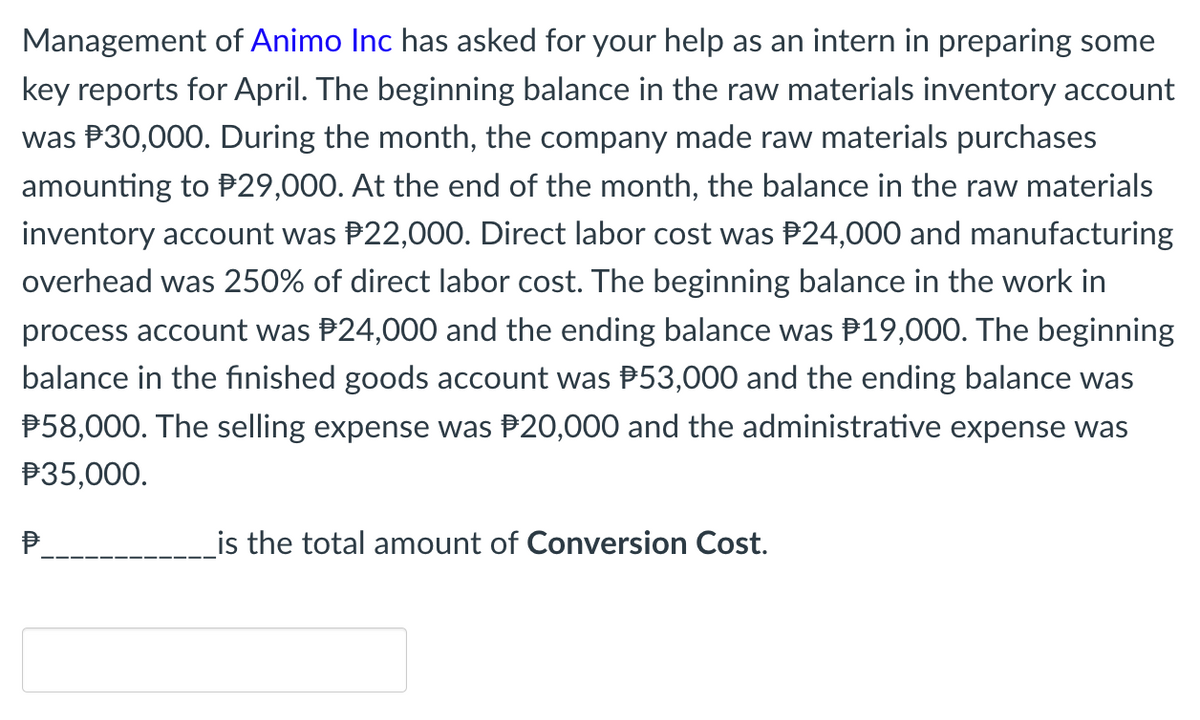Management of Animo Inc has asked for your help as an intern in preparing some
key reports for April. The beginning balance in the raw materials inventory account
was P30,000. During the month, the company made raw materials purchases
amounting to P29,000. At the end of the month, the balance in the raw materials
inventory account was P22,000. Direct labor cost was P24,000 and manufacturing
overhead was 250% of direct labor cost. The beginning balance in the work in
process account was P24,000 and the ending balance was P19,000. The beginning
balance in the finished goods account was P53,000 and the ending balance was
P58,000. The selling expense was P20,000 and the administrative expense was
P35,000.
P.
_is the total amount of Conversion Cost.
