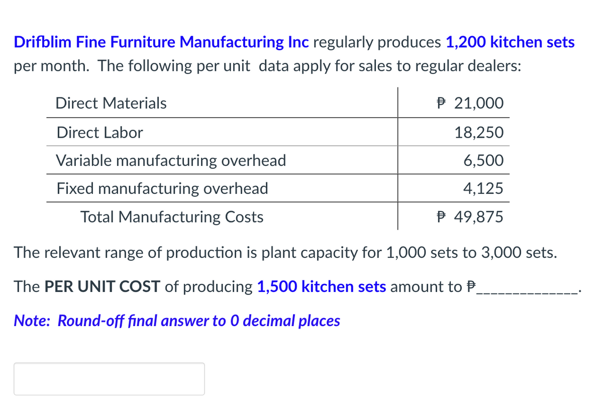 Drifblim Fine Furniture Manufacturing Inc regularly produces 1,200 kitchen sets
per month. The following per unit data apply for sales to regular dealers:
Direct Materials
P 21,000
Direct Labor
18,250
Variable manufacturing overhead
6,500
Fixed manufacturing overhead
4,125
Total Manufacturing Costs
P 49,875
The relevant range of production is plant capacity for 1,000 sets to 3,000 sets.
The PER UNIT COST of producing 1,500 kitchen sets amount to P.
Note: Round-off final answer to 0 decimal places
