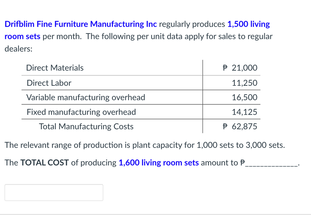 Drifblim Fine Furniture Manufacturing Inc regularly produces 1,500 living
room sets per month. The following per unit data apply for sales to regular
dealers:
Direct Materials
P 21,000
Direct Labor
11,250
Variable manufacturing overhead
16,500
Fixed manufacturing overhead
14,125
Total Manufacturing Costs
P 62,875
The relevant range of production is plant capacity for 1,000 sets to 3,000 sets.
The TOTAL COST of producing 1,600 living room sets amount to P
