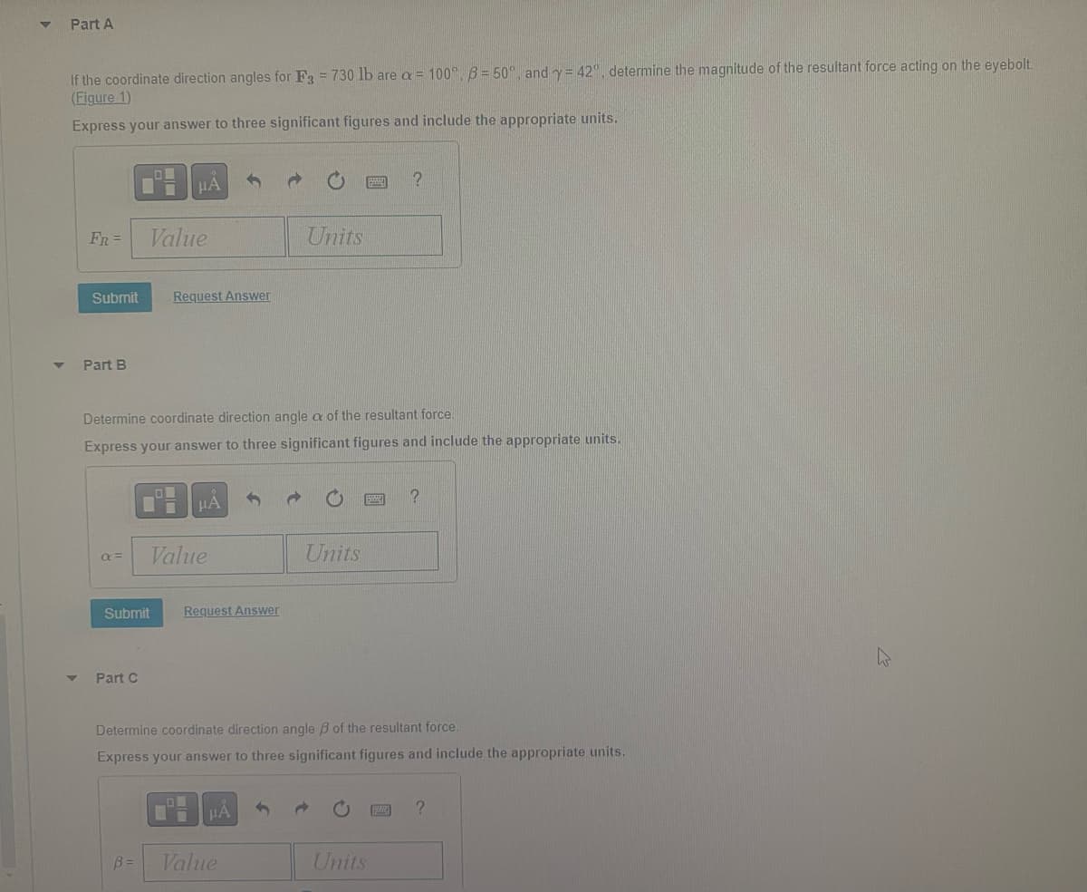 Part A
If the coordinate direction angles for F3 = 730 lb are a = 100°, 6 = 50°, and y = 42°, determine the magnitude of the resultant force acting on the eyebolt.
(Figure 1)
Express your answer to three significant figures and include the appropriate units.
FR =
Submit
Part B
a =
LOU
Part C
Value
B =
Determine coordinate direction angle a of the resultant force.
Express your answer to three significant figures and include the appropriate units.
COL
Submit
μA
Request Answer
Value
JA
Request Answer
LOW
Units
Value
Units
Determine coordinate direction angle of the resultant force.
Express your answer to three significant figures and include the appropriate units.
?
Units
?
?
