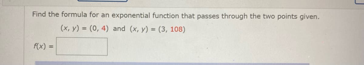 Find the formula for an exponential function that passes through the two points given.
(x, y) = (0, 4) and (x, y) = (3, 108)
f(x) =
